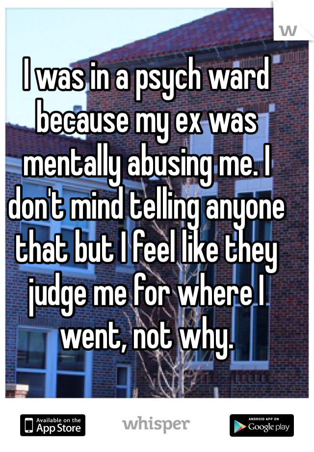I was in a psych ward because my ex was mentally abusing me. I don't mind telling anyone that but I feel like they judge me for where I went, not why.  