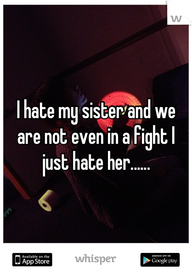 I hate my sister and we are not even in a fight I just hate her......