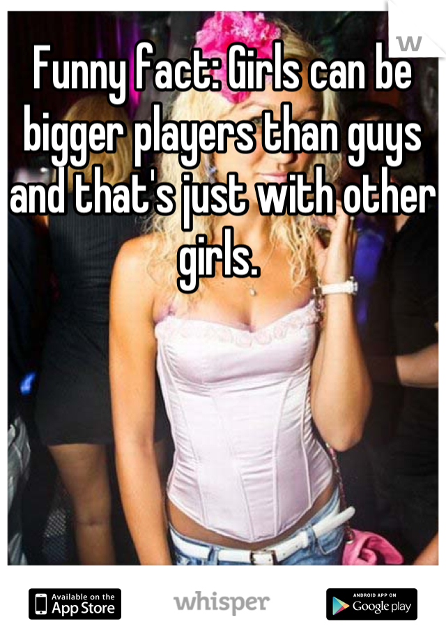 Funny fact: Girls can be bigger players than guys and that's just with other girls. 