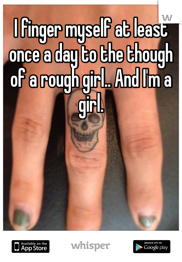 I finger myself at least once a day to the though of a rough girl.. And I'm a girl. 