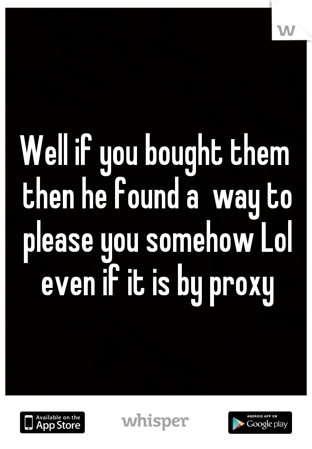 Well if you bought them then he found a  way to please you somehow Lol even if it is by proxy