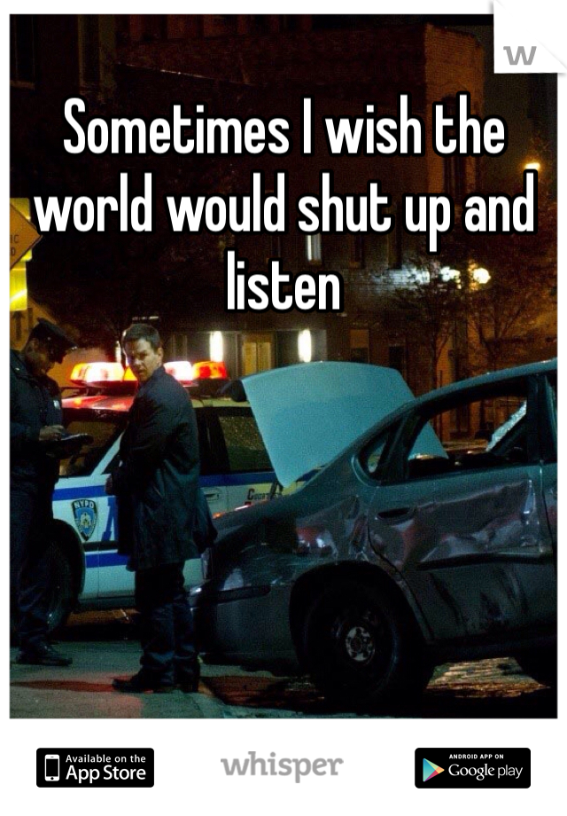 Sometimes I wish the world would shut up and listen