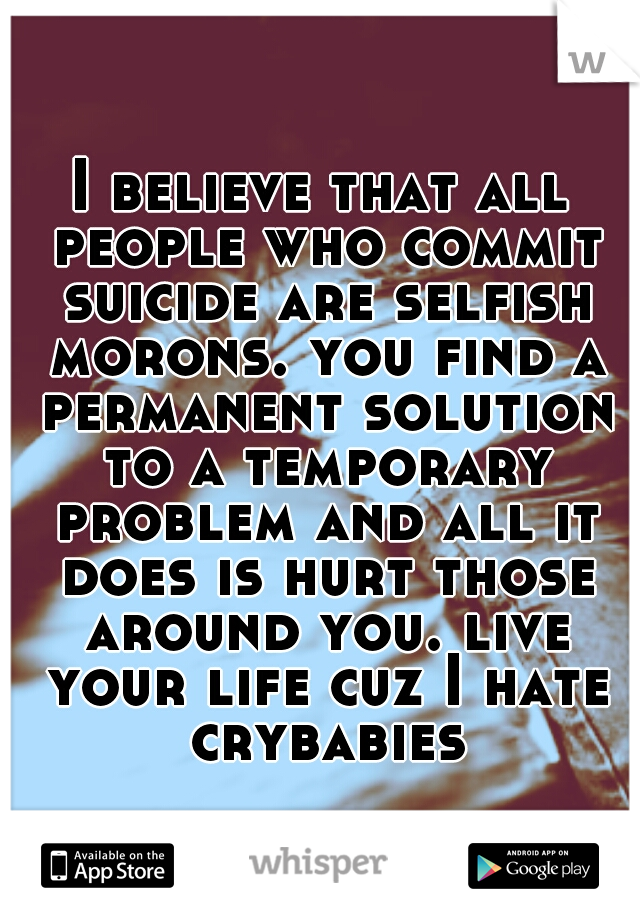 I believe that all people who commit suicide are selfish morons. you find a permanent solution to a temporary problem and all it does is hurt those around you. live your life cuz I hate crybabies