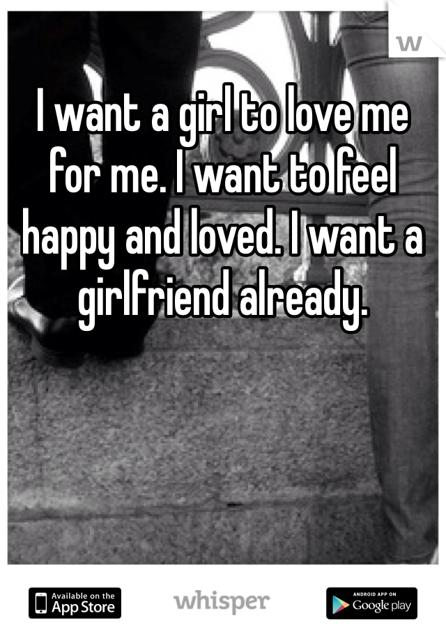 I want a girl to love me for me. I want to feel happy and loved. I want a girlfriend already. 