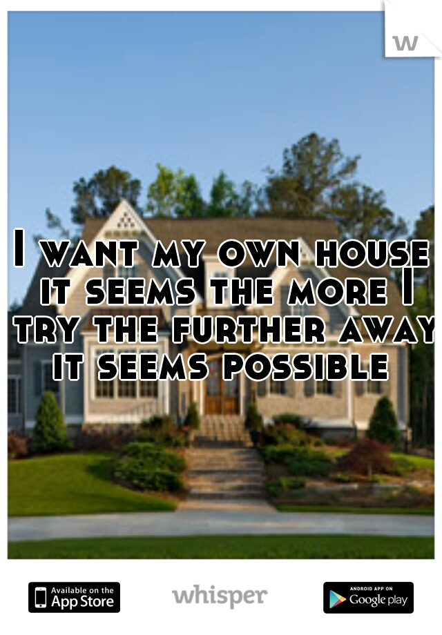 I want my own house it seems the more I try the further away it seems possible 