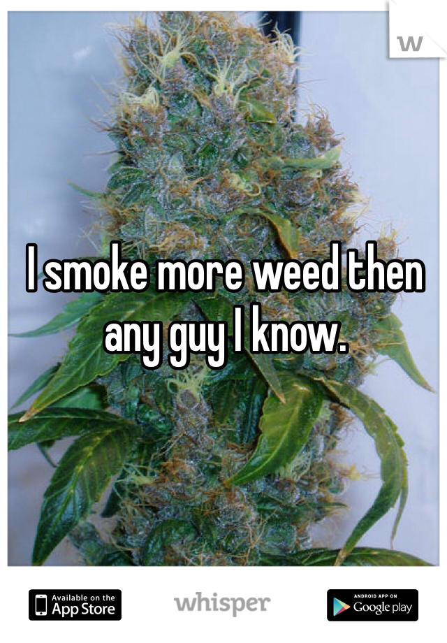 I smoke more weed then any guy I know. 