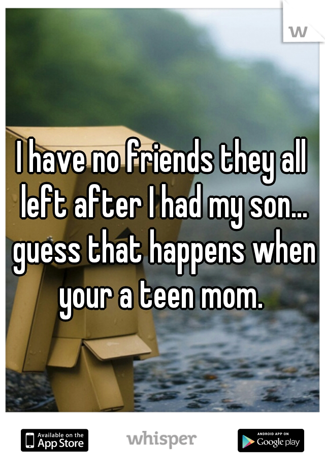 I have no friends they all left after I had my son... guess that happens when your a teen mom. 
