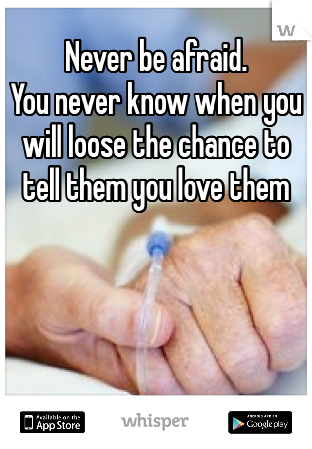Never be afraid. 
You never know when you will loose the chance to tell them you love them