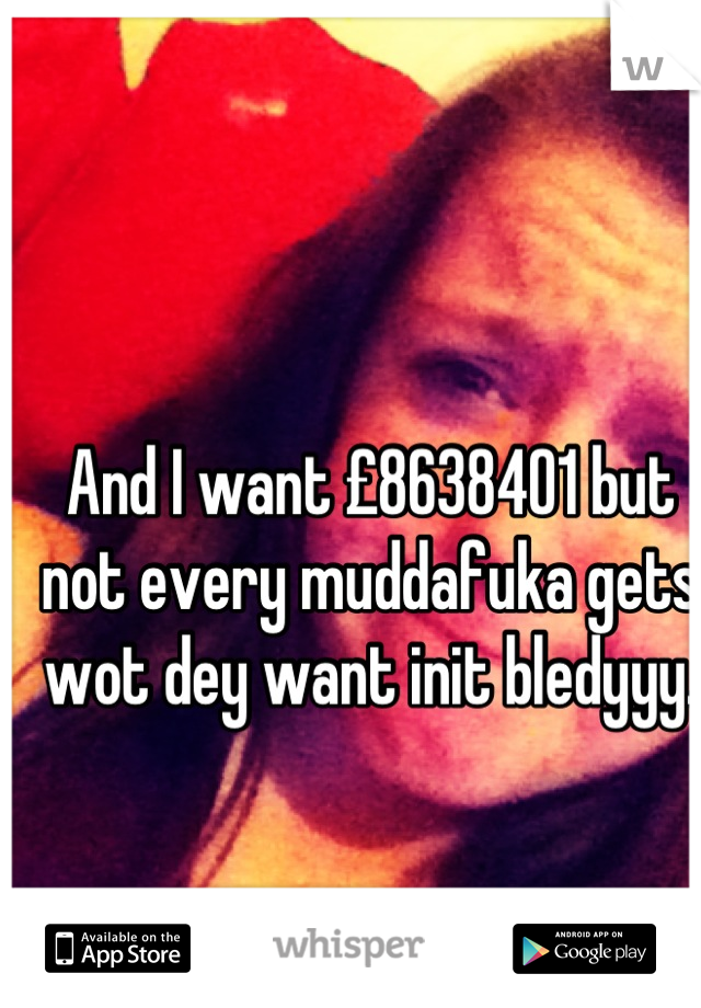 And I want £8638401 but not every muddafuka gets wot dey want init bledyyy.