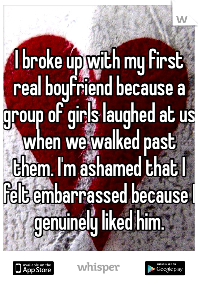 I broke up with my first real boyfriend because a group of girls laughed at us when we walked past them. I'm ashamed that I felt embarrassed because I genuinely liked him.