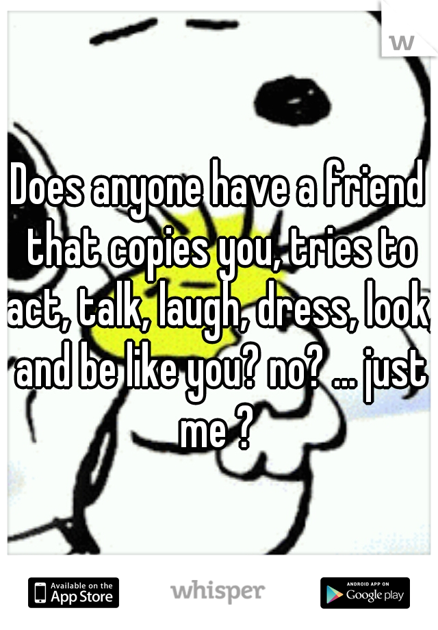 Does anyone have a friend that copies you, tries to act, talk, laugh, dress, look, and be like you? no? ... just me ? 