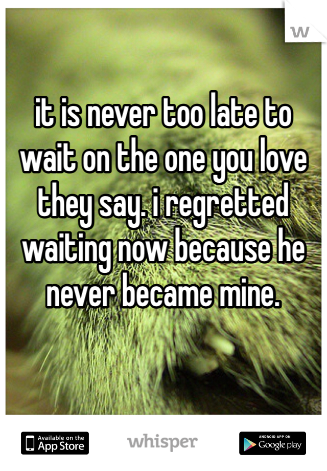 

it is never too late to wait on the one you love they say. i regretted waiting now because he never became mine. 