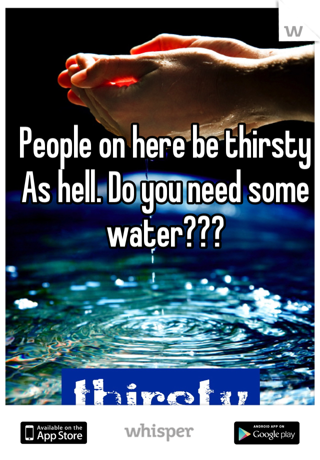 People on here be thirsty As hell. Do you need some water???