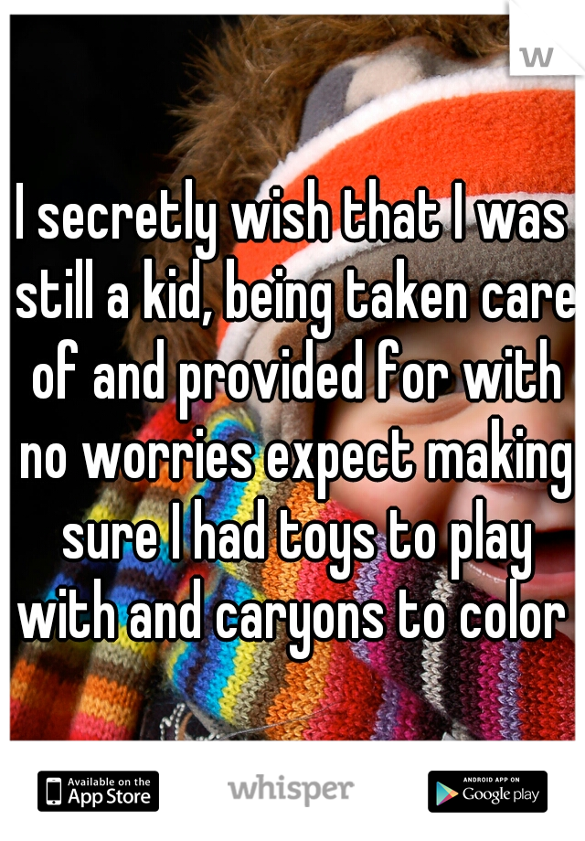 I secretly wish that I was still a kid, being taken care of and provided for with no worries expect making sure I had toys to play with and caryons to color 