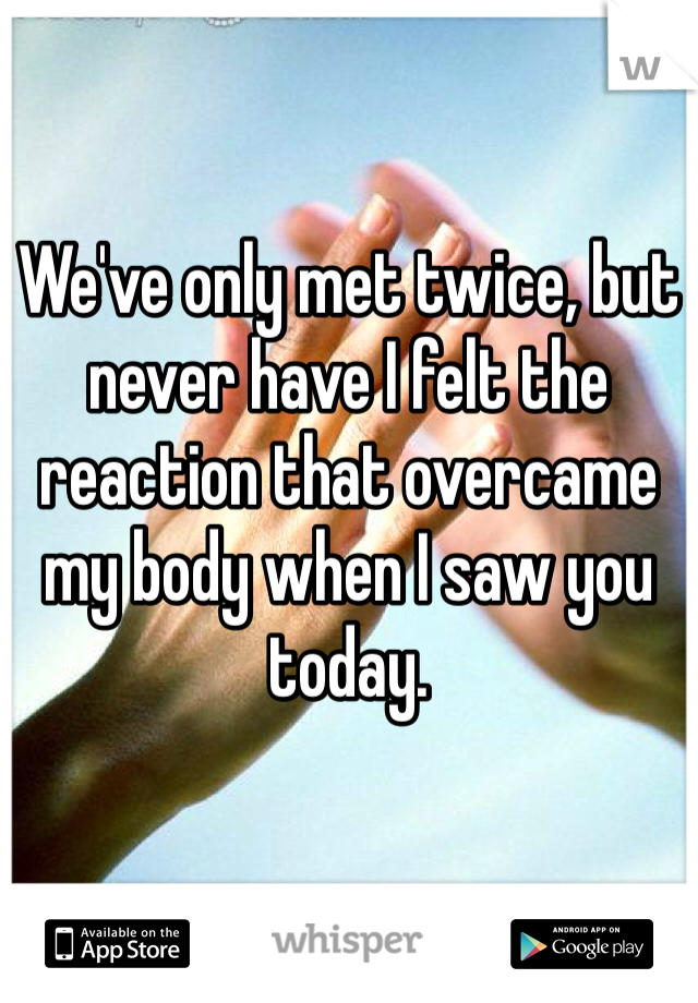 We've only met twice, but never have I felt the reaction that overcame my body when I saw you today.