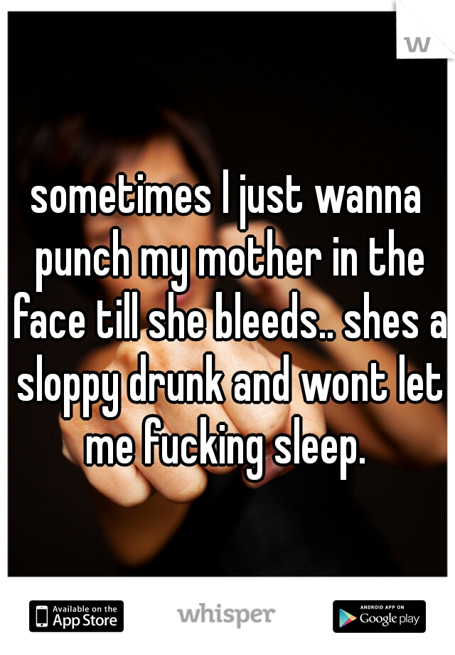 sometimes I just wanna punch my mother in the face till she bleeds.. shes a sloppy drunk and wont let me fucking sleep. 