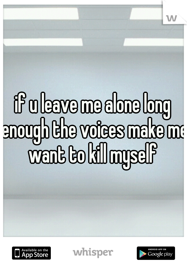 if u leave me alone long enough the voices make me want to kill myself 