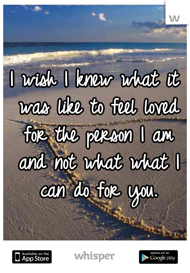 I wish I knew what it was like to feel loved for the person I am and not what what I can do for you.