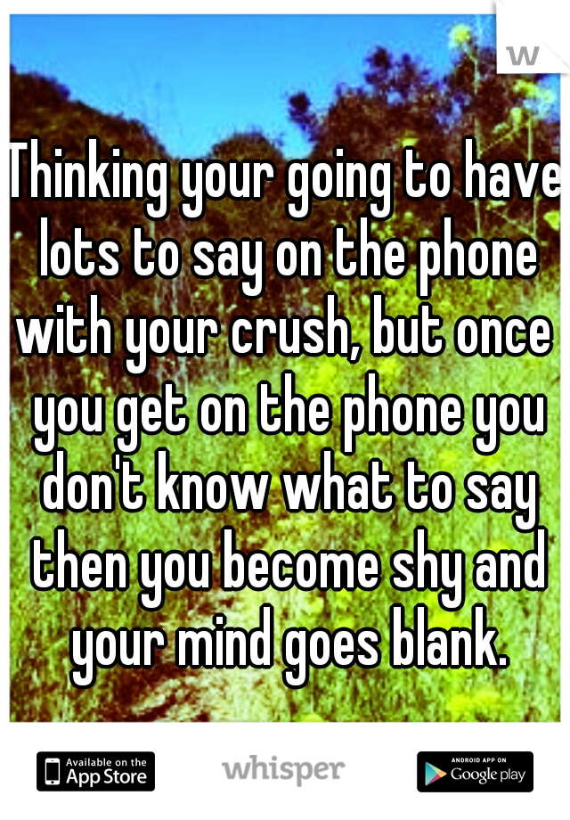 Thinking your going to have lots to say on the phone with your crush, but once  you get on the phone you don't know what to say then you become shy and your mind goes blank.