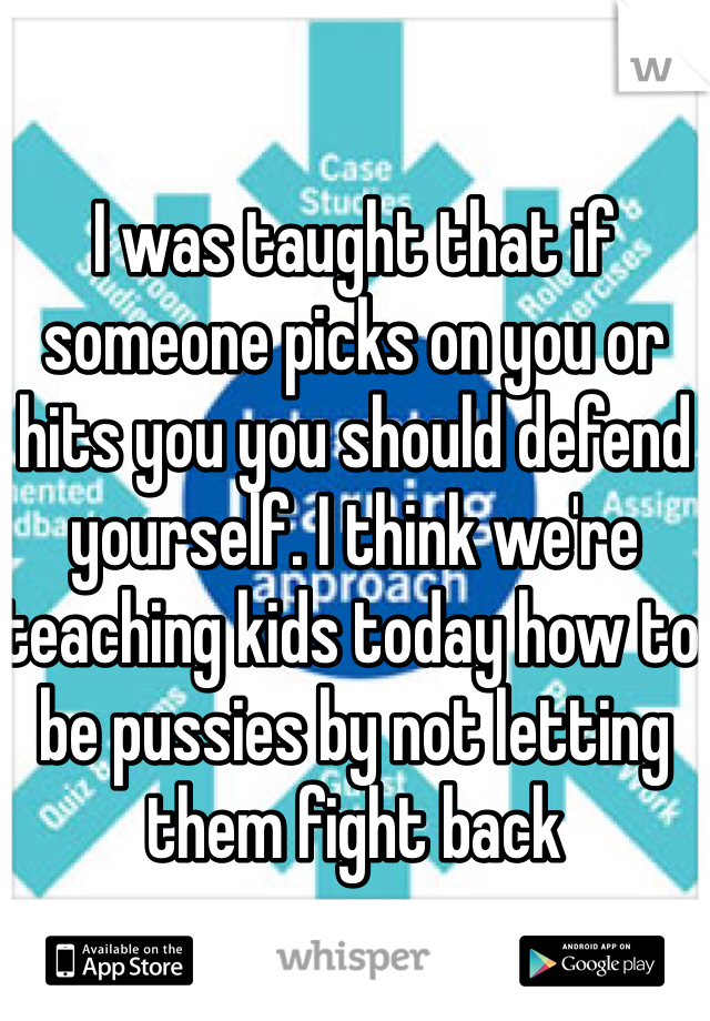 I was taught that if someone picks on you or hits you you should defend yourself. I think we're teaching kids today how to be pussies by not letting them fight back