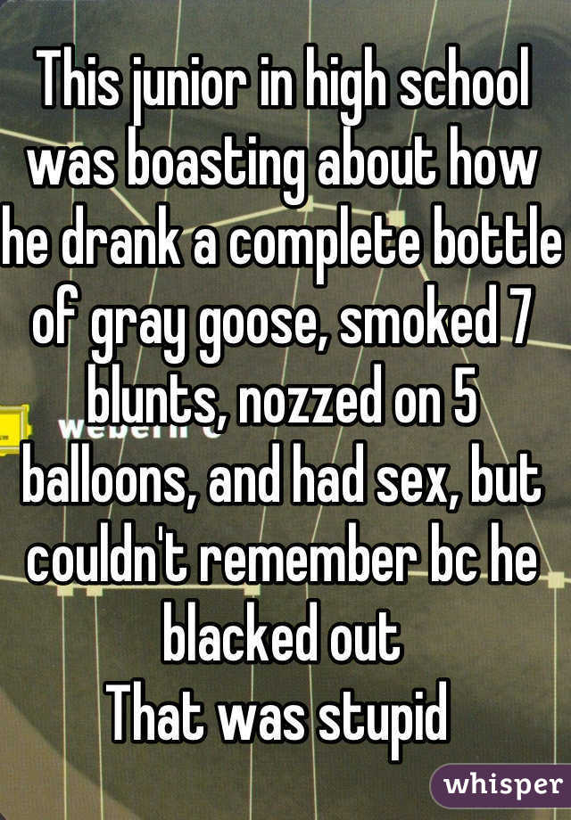 This junior in high school was boasting about how he drank a complete bottle of gray goose, smoked 7 blunts, nozzed on 5 balloons, and had sex, but couldn't remember bc he blacked out
That was stupid 