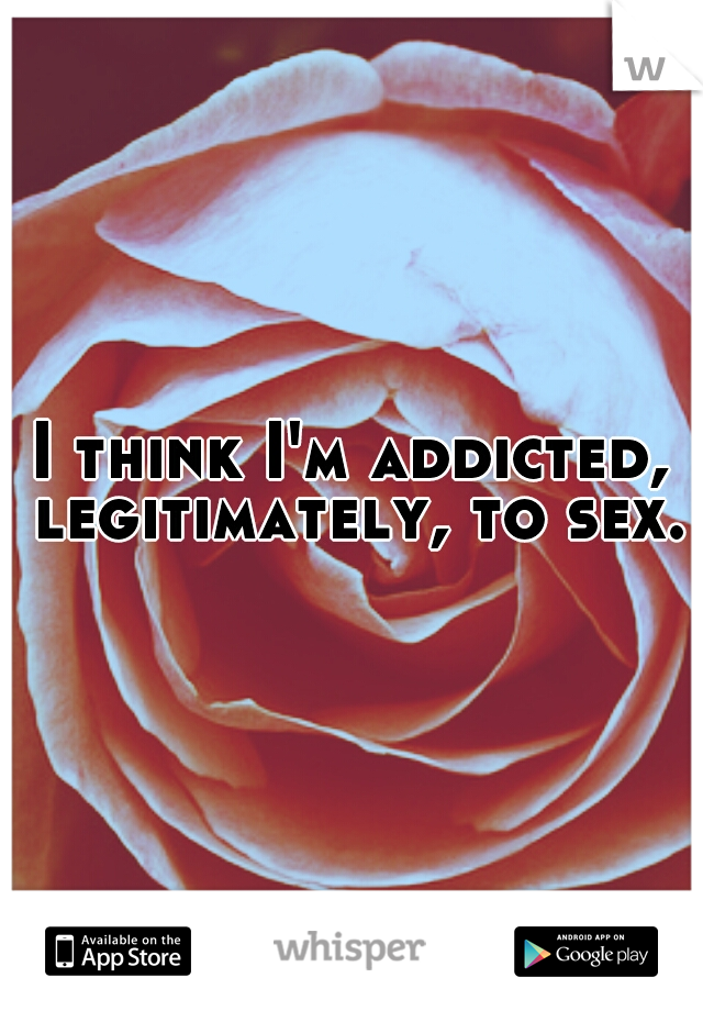 I think I'm addicted, legitimately, to sex.