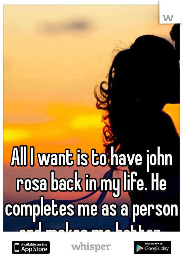All I want is to have john rosa back in my life. He completes me as a person and makes me better.