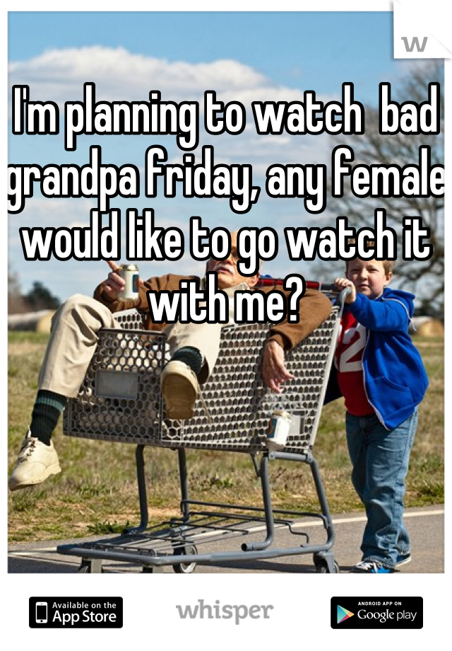 I'm planning to watch  bad grandpa friday, any female would like to go watch it with me?