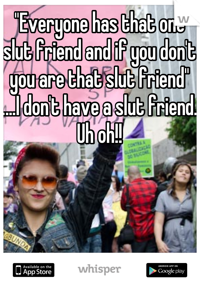 "Everyone has that one slut friend and if you don't you are that slut friend" ....I don't have a slut friend. Uh oh!!