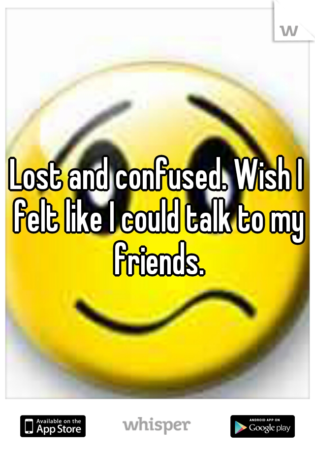 Lost and confused. Wish I felt like I could talk to my friends.