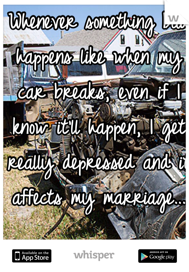 Whenever something bad happens like when my car breaks, even if I know it'll happen, I get really depressed and it affects my marriage...
