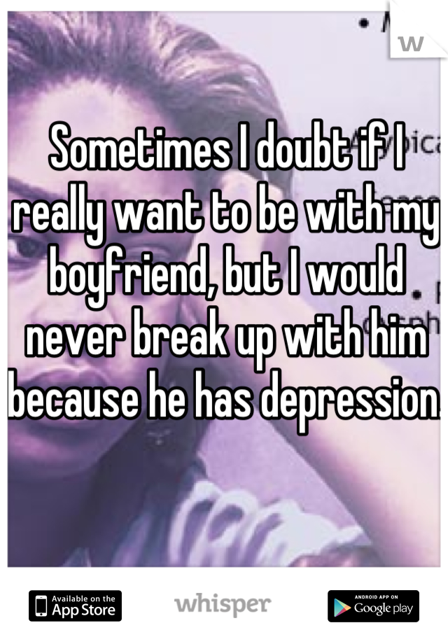 Sometimes I doubt if I really want to be with my boyfriend, but I would never break up with him because he has depression.