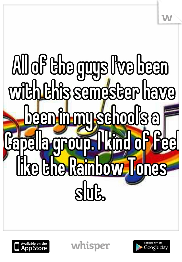 All of the guys I've been with this semester have been in my school's a Capella group. I kind of feel like the Rainbow Tones slut. 