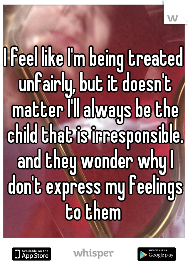 I feel like I'm being treated unfairly, but it doesn't matter I'll always be the child that is irresponsible. and they wonder why I don't express my feelings to them 