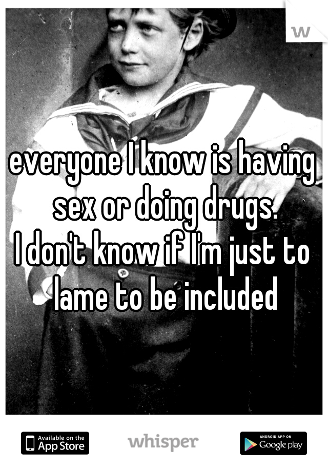 everyone I know is having sex or doing drugs.

I don't know if I'm just to lame to be included