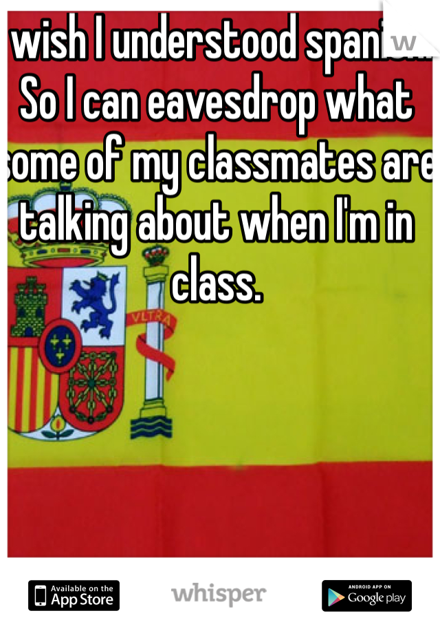 I wish I understood spanish. So I can eavesdrop what some of my classmates are talking about when I'm in class.
