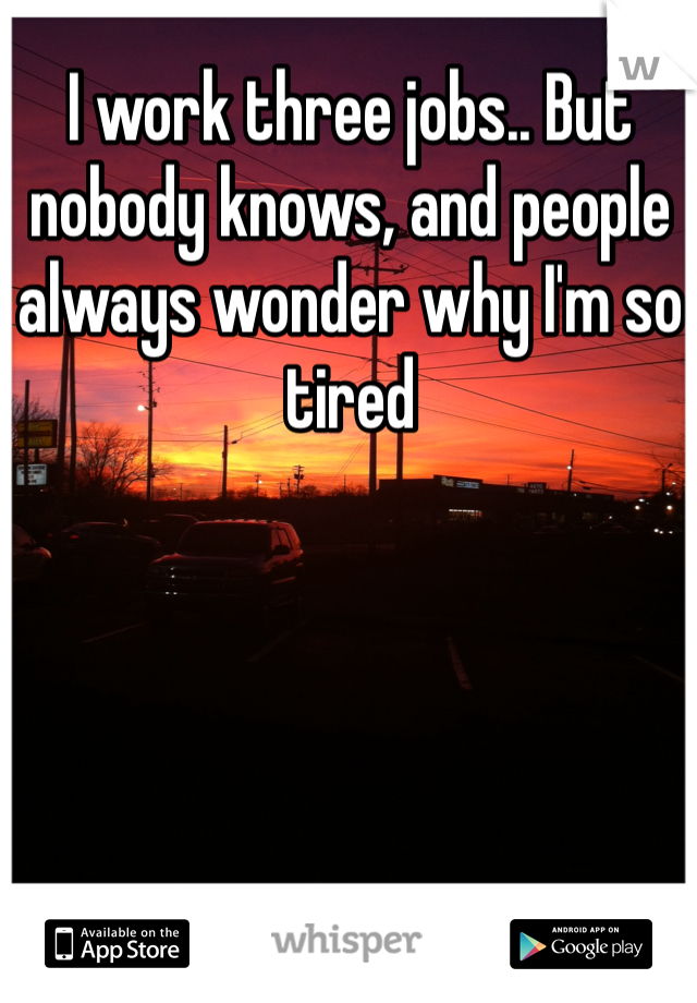 I work three jobs.. But nobody knows, and people always wonder why I'm so tired