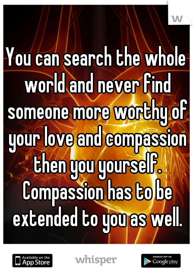 You can search the whole world and never find someone more worthy of your love and compassion then you yourself. Compassion has to be extended to you as well.