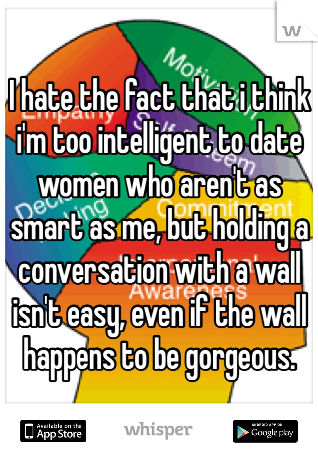 I hate the fact that i think i'm too intelligent to date women who aren't as smart as me, but holding a conversation with a wall isn't easy, even if the wall happens to be gorgeous.