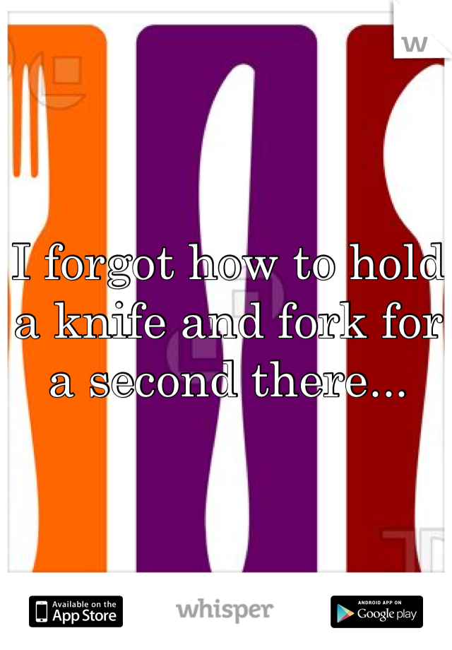 I forgot how to hold a knife and fork for a second there...