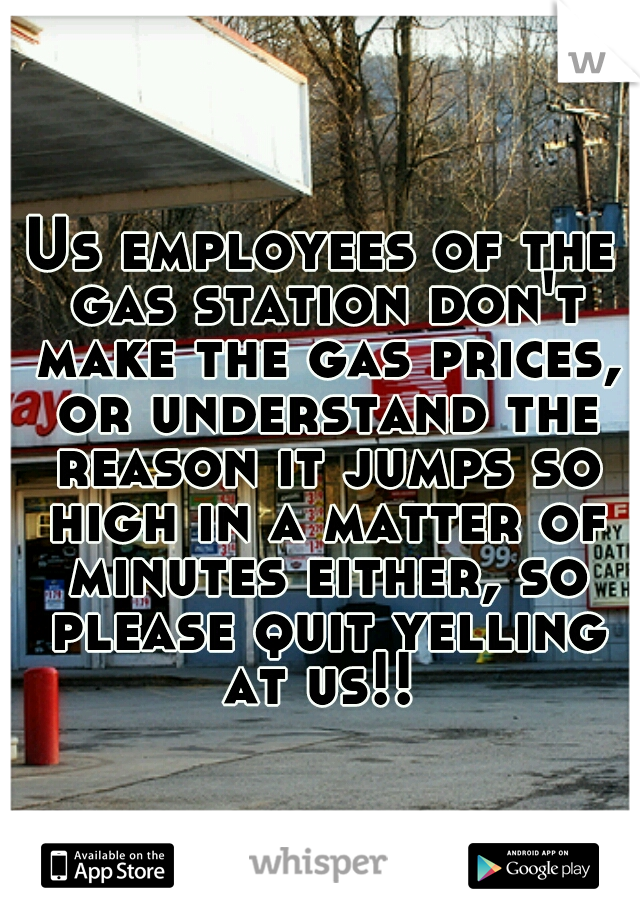 Us employees of the gas station don't make the gas prices, or understand the reason it jumps so high in a matter of minutes either, so please quit yelling at us!! 