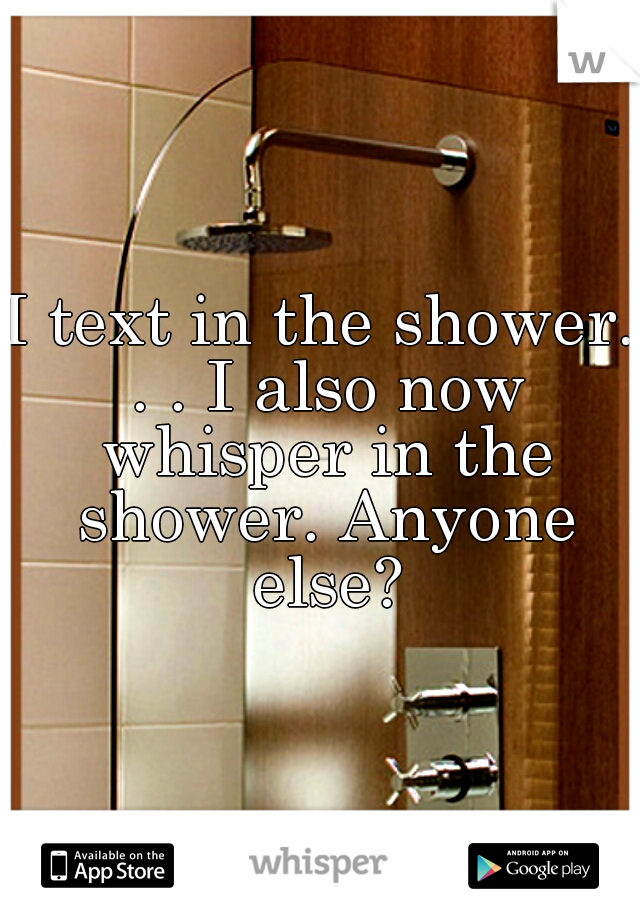 I text in the shower. . . I also now whisper in the shower. Anyone else?