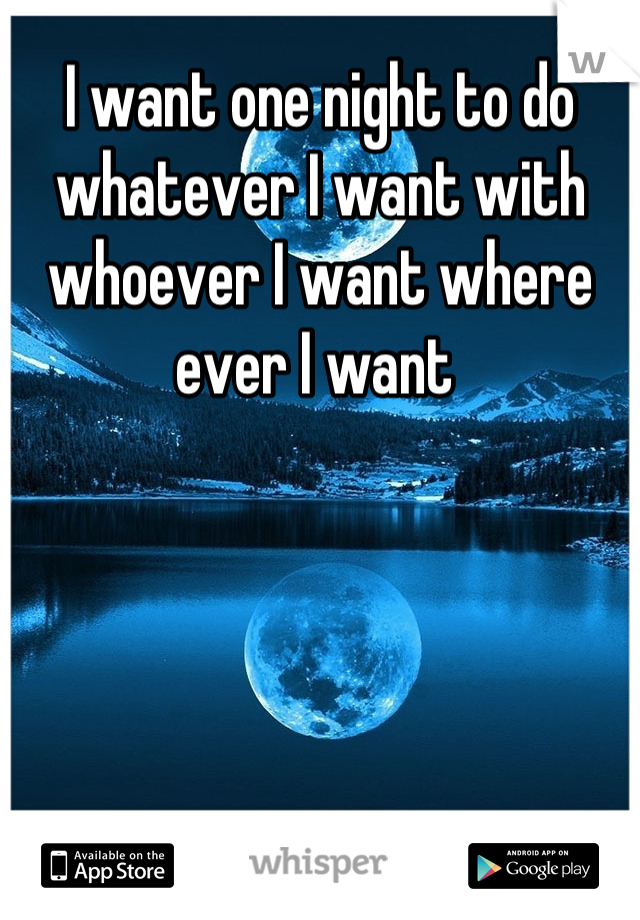 I want one night to do whatever I want with whoever I want where ever I want 