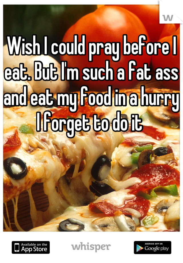 Wish I could pray before I eat. But I'm such a fat ass and eat my food in a hurry I forget to do it 