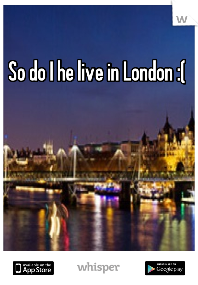 So do I he live in London :( 
