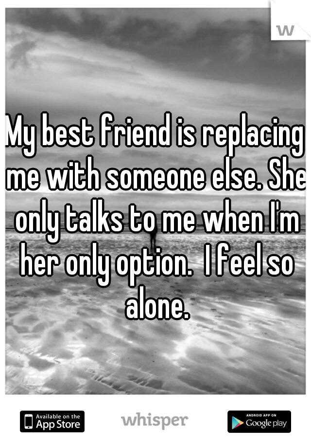 My best friend is replacing me with someone else. She only talks to me when I'm her only option.  I feel so alone.