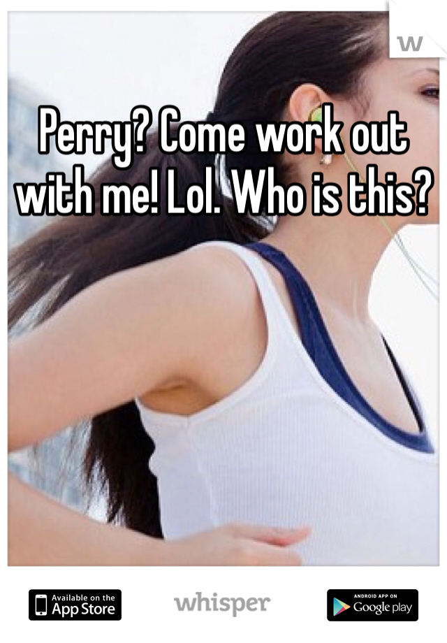 Perry? Come work out with me! Lol. Who is this?