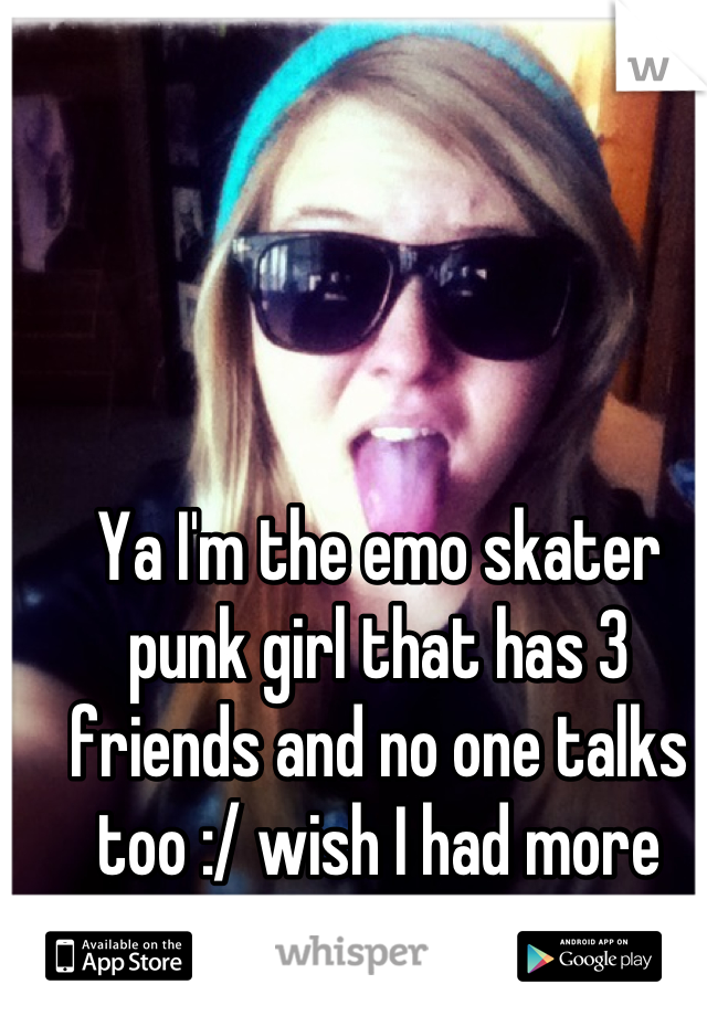 Ya I'm the emo skater punk girl that has 3 friends and no one talks too :/ wish I had more friends 