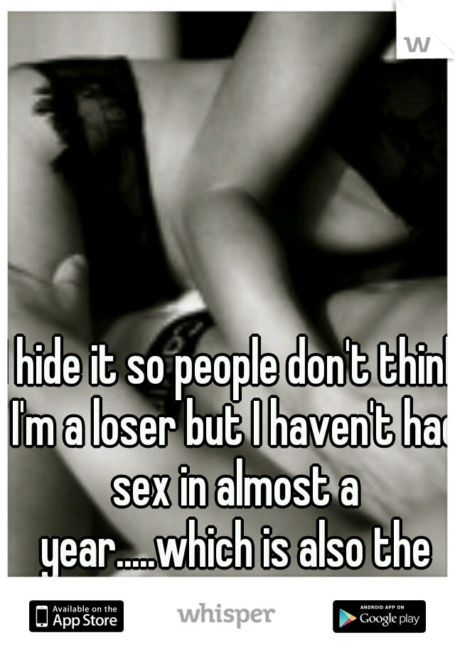 I hide it so people don't think I'm a loser but I haven't had sex in almost a year.....which is also the last time I had a true gf 