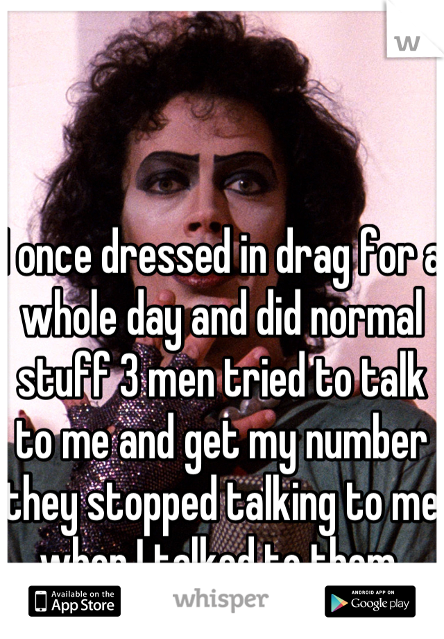 I once dressed in drag for a whole day and did normal stuff 3 men tried to talk to me and get my number they stopped talking to me when I talked to them 